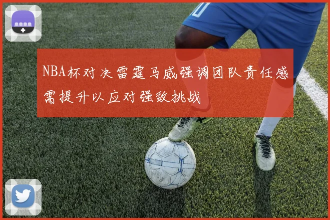 NBA杯对决雷霆马威强调团队责任感需提升以应对强敌挑战
