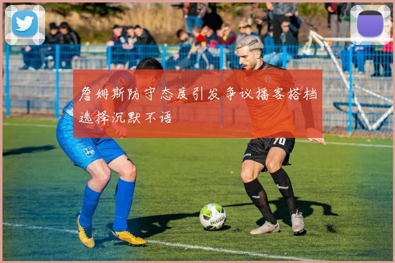 詹姆斯防守态度引发争议播客搭档选择沉默不语