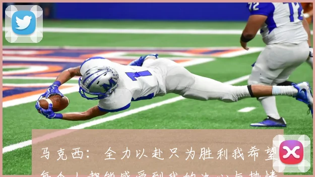 马克西：全力以赴只为胜利我希望每个人都能感受到我的决心与热情