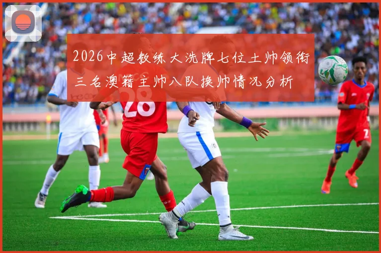 2026中超教练大洗牌七位土帅领衔三名澳籍主帅八队换帅情况分析