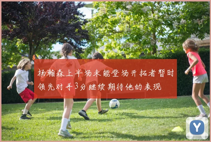 杨瀚森上半场未能登场开拓者暂时领先对手3分继续期待他的表现