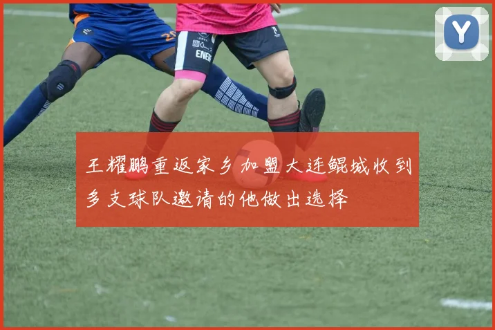 王耀鹏重返家乡加盟大连鲲城收到多支球队邀请的他做出选择