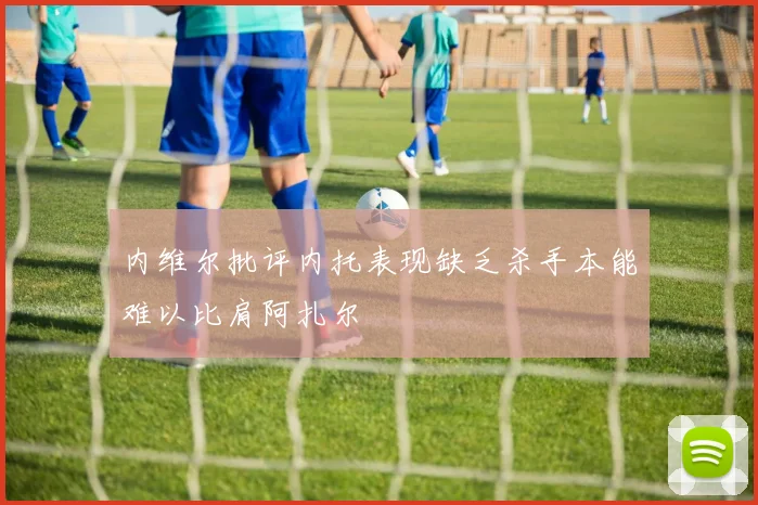 内维尔批评内托表现缺乏杀手本能难以比肩阿扎尔