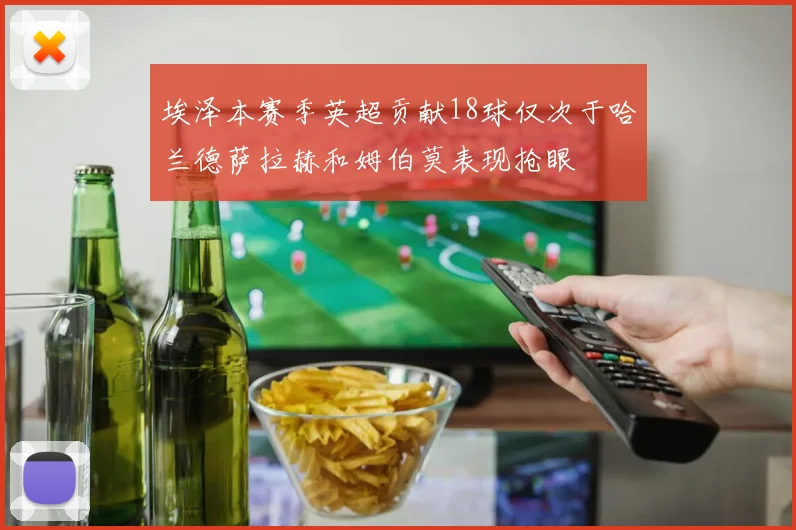 埃泽本赛季英超贡献18球仅次于哈兰德萨拉赫和姆伯莫表现抢眼