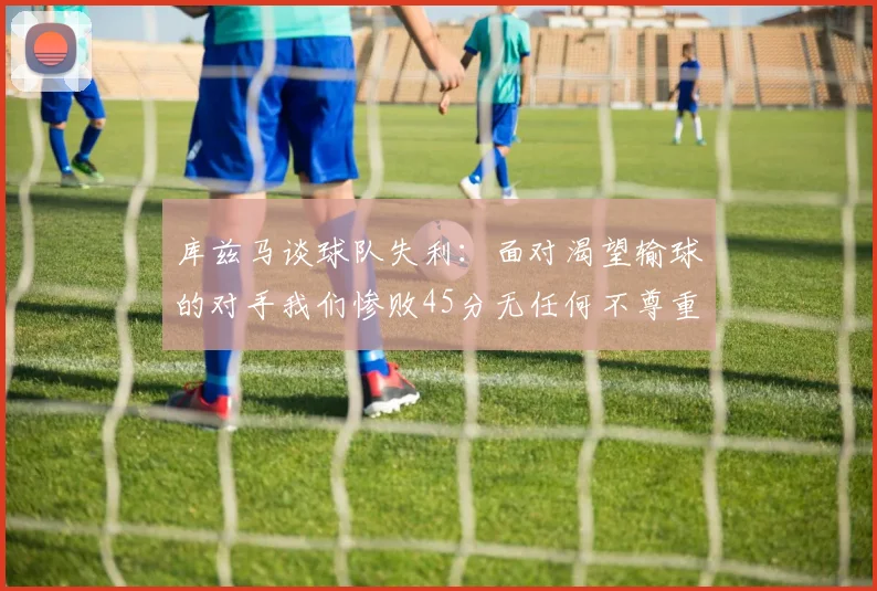 库兹马谈球队失利：面对渴望输球的对手我们惨败45分无任何不尊重之意