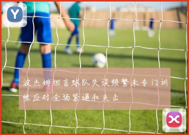 波杰姆坦言球队失误频繁未专门训练应对全场紧逼和夹击