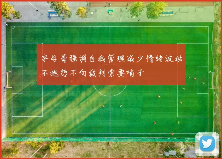 字母哥强调自我管理减少情绪波动不抱怨不向裁判索要哨子
