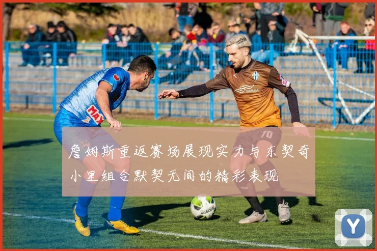 詹姆斯重返赛场展现实力与东契奇小里组合默契无间的精彩表现