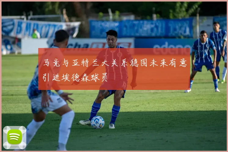 马竞与亚特兰大关系稳固未来有意引进埃德森球员
