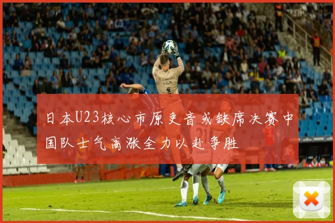 日本U23核心市原吏音或缺席决赛中国队士气高涨全力以赴争胜