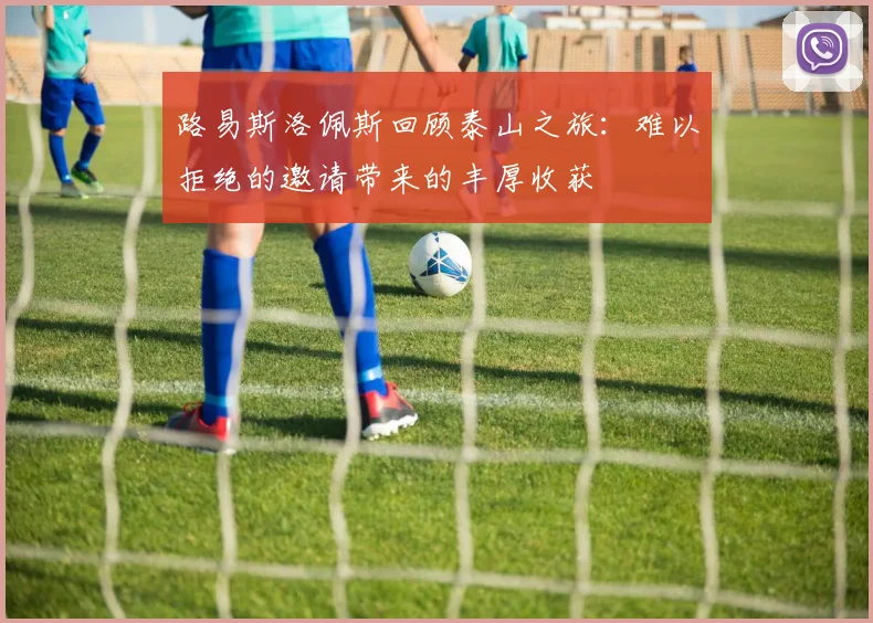 路易斯洛佩斯回顾泰山之旅：难以拒绝的邀请带来的丰厚收获