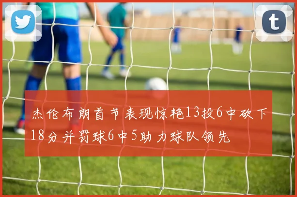 杰伦布朗首节表现惊艳13投6中砍下18分并罚球6中5助力球队领先