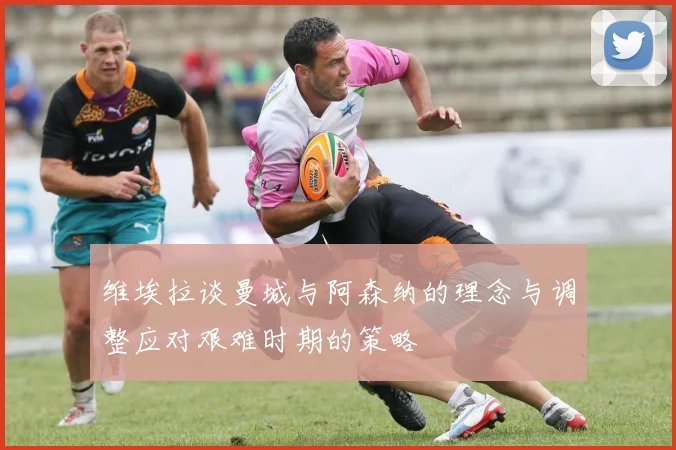 维埃拉谈曼城与阿森纳的理念与调整应对艰难时期的策略