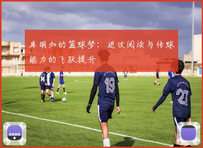 库明加的篮球梦：进攻阅读与传球能力的飞跃提升