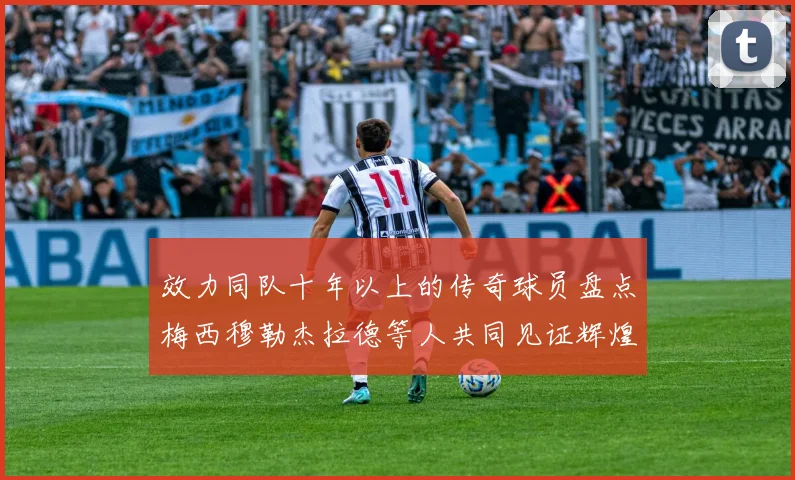 效力同队十年以上的传奇球员盘点梅西穆勒杰拉德等人共同见证辉煌岁月
