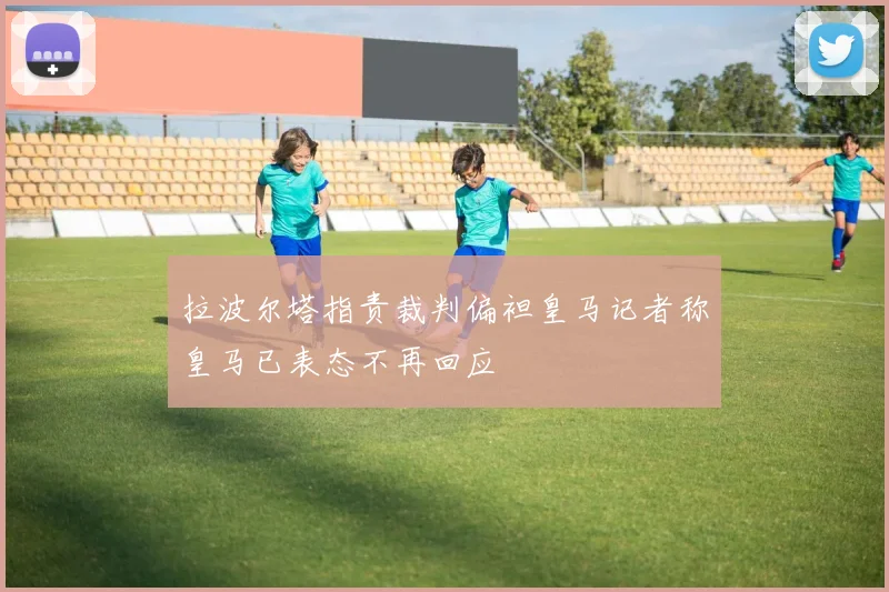 拉波尔塔指责裁判偏袒皇马记者称皇马已表态不再回应